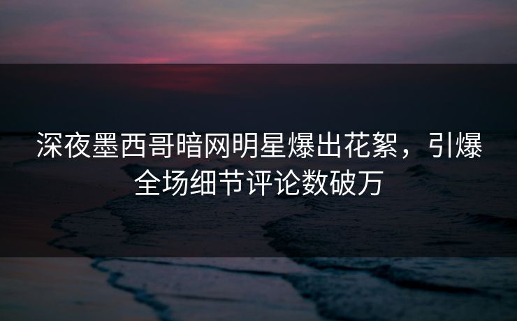 深夜墨西哥暗网明星爆出花絮，引爆全场细节评论数破万