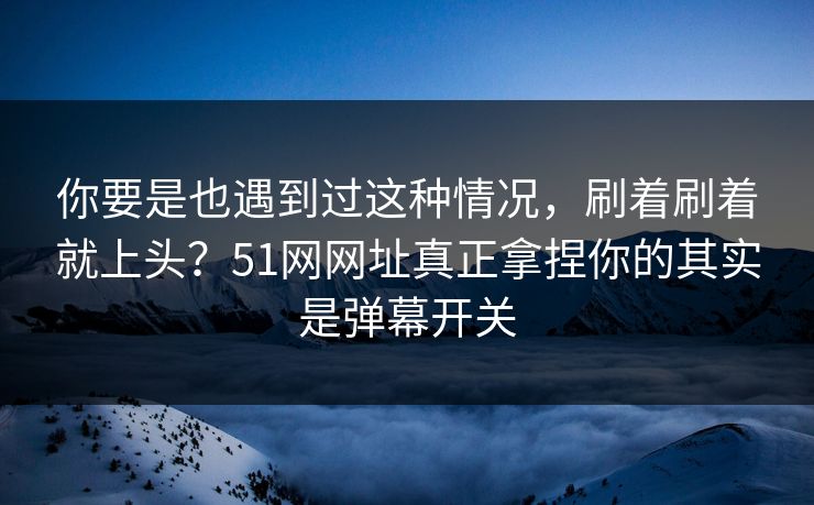 你要是也遇到过这种情况，刷着刷着就上头？51网网址真正拿捏你的其实是弹幕开关