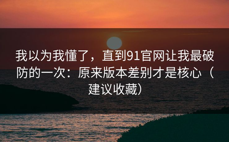 我以为我懂了，直到91官网让我最破防的一次：原来版本差别才是核心（建议收藏）