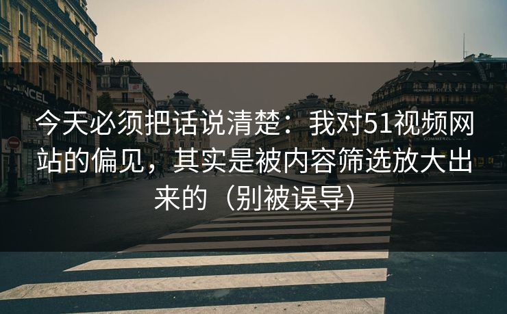 今天必须把话说清楚：我对51视频网站的偏见，其实是被内容筛选放大出来的（别被误导）