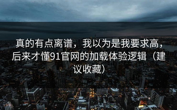 真的有点离谱，我以为是我要求高，后来才懂91官网的加载体验逻辑（建议收藏）