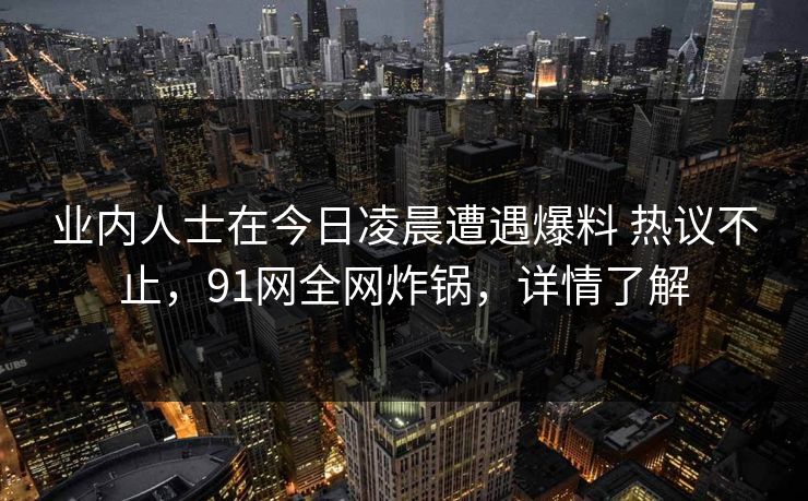 业内人士在今日凌晨遭遇爆料 热议不止，91网全网炸锅，详情了解