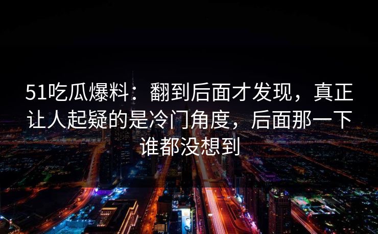 51吃瓜爆料：翻到后面才发现，真正让人起疑的是冷门角度，后面那一下谁都没想到