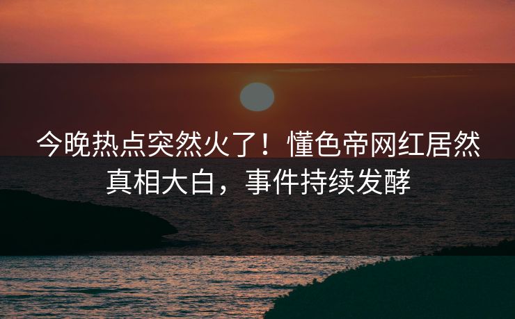 今晚热点突然火了！懂色帝网红居然真相大白，事件持续发酵