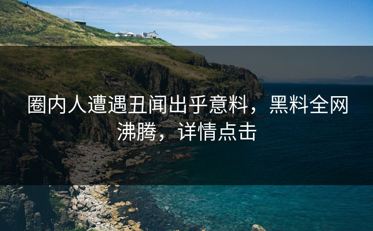 圈内人遭遇丑闻出乎意料，黑料全网沸腾，详情点击