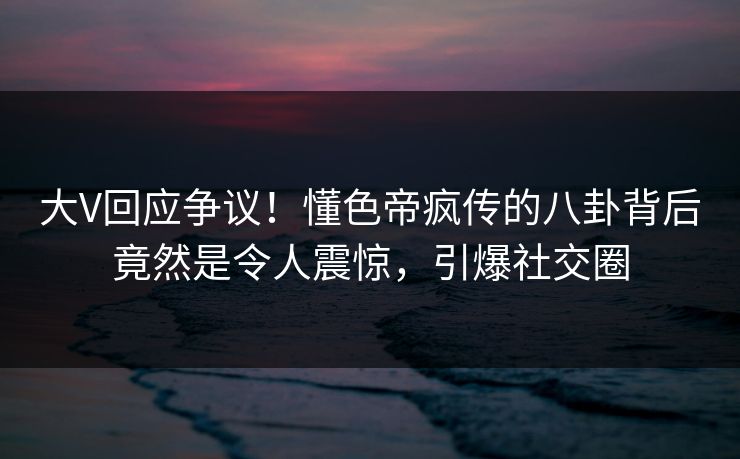 大V回应争议！懂色帝疯传的八卦背后竟然是令人震惊，引爆社交圈