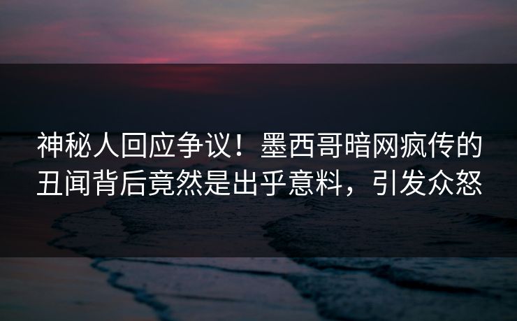 神秘人回应争议！墨西哥暗网疯传的丑闻背后竟然是出乎意料，引发众怒