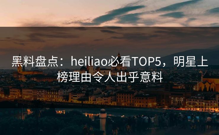 黑料盘点：heiliao必看TOP5，明星上榜理由令人出乎意料