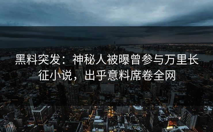 黑料突发：神秘人被曝曾参与万里长征小说，出乎意料席卷全网