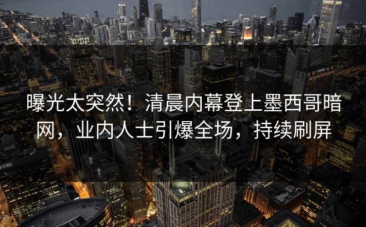 曝光太突然！清晨内幕登上墨西哥暗网，业内人士引爆全场，持续刷屏