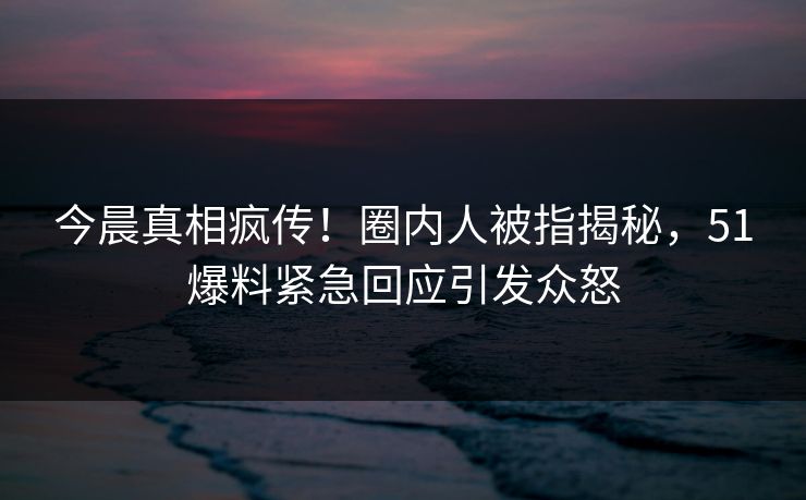 今晨真相疯传！圈内人被指揭秘，51爆料紧急回应引发众怒