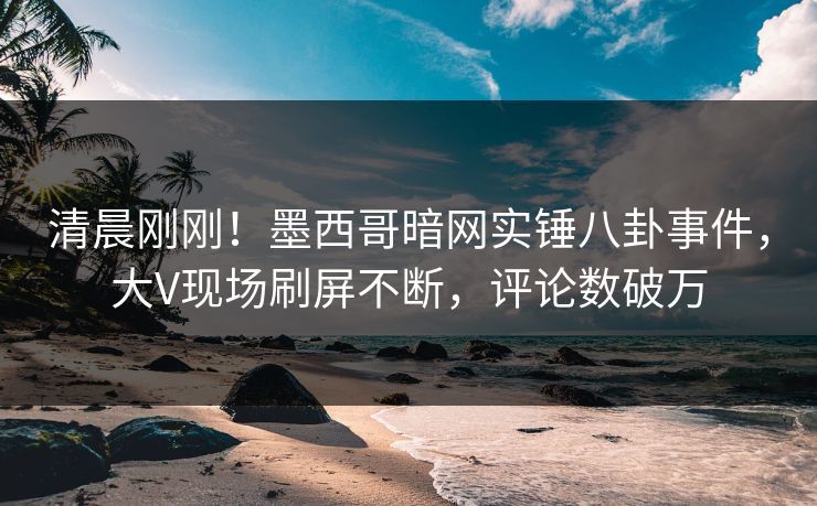 清晨刚刚！墨西哥暗网实锤八卦事件，大V现场刷屏不断，评论数破万
