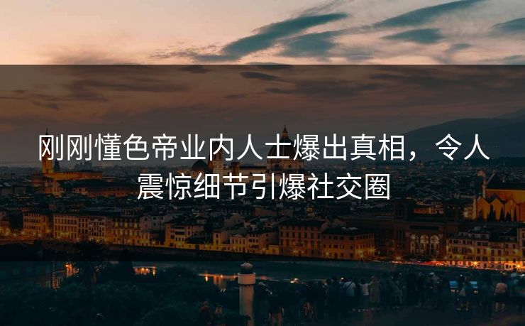 刚刚懂色帝业内人士爆出真相，令人震惊细节引爆社交圈