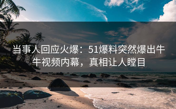 当事人回应火爆：51爆料突然爆出牛牛视频内幕，真相让人瞠目