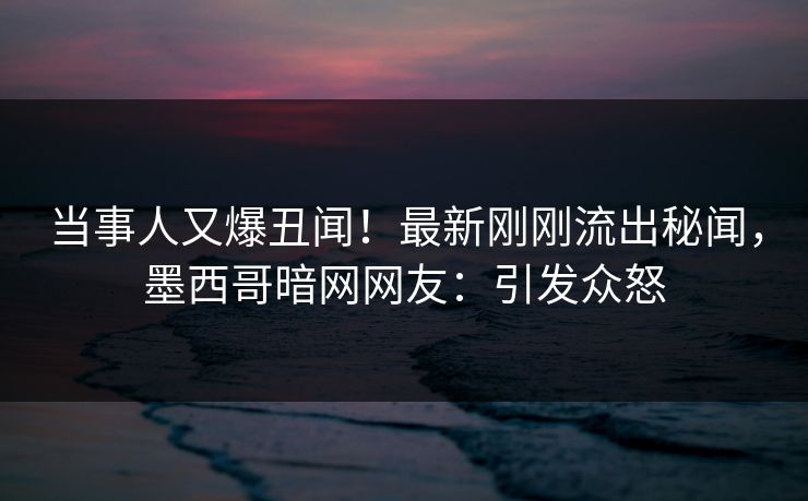 当事人又爆丑闻！最新刚刚流出秘闻，墨西哥暗网网友：引发众怒