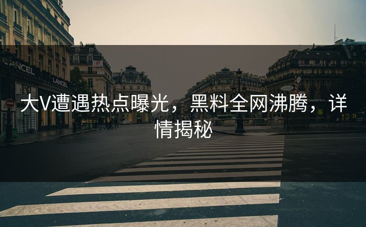 大V遭遇热点曝光，黑料全网沸腾，详情揭秘