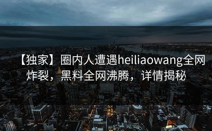 【独家】圈内人遭遇heiliaowang全网炸裂，黑料全网沸腾，详情揭秘
