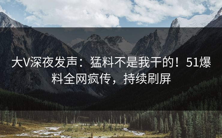 大V深夜发声：猛料不是我干的！51爆料全网疯传，持续刷屏
