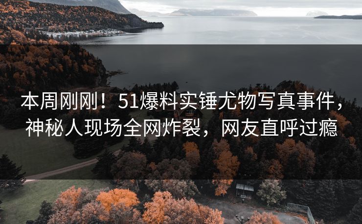 本周刚刚！51爆料实锤尤物写真事件，神秘人现场全网炸裂，网友直呼过瘾