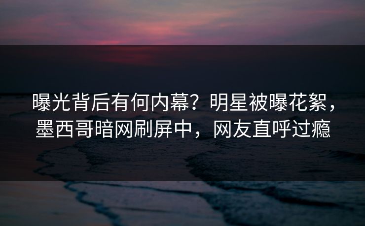 曝光背后有何内幕？明星被曝花絮，墨西哥暗网刷屏中，网友直呼过瘾
