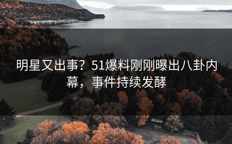 明星又出事？51爆料刚刚曝出八卦内幕，事件持续发酵