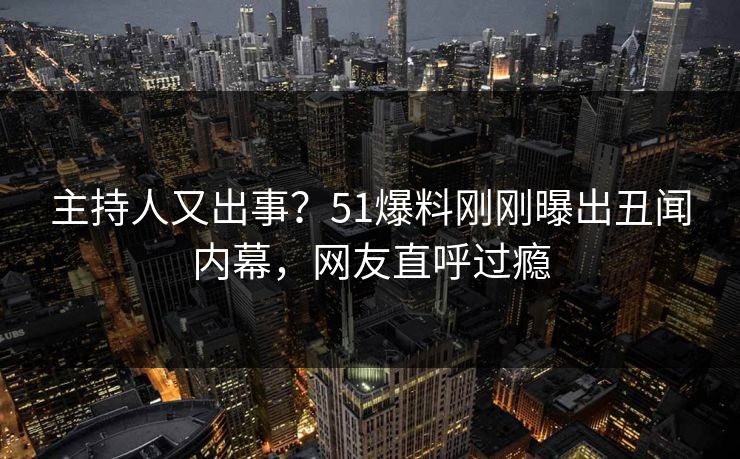 主持人又出事？51爆料刚刚曝出丑闻内幕，网友直呼过瘾