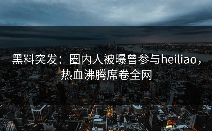 黑料突发：圈内人被曝曾参与heiliao，热血沸腾席卷全网