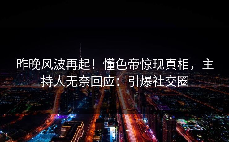 昨晚风波再起！懂色帝惊现真相，主持人无奈回应：引爆社交圈