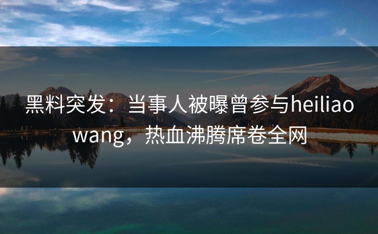 黑料突发：当事人被曝曾参与heiliaowang，热血沸腾席卷全网