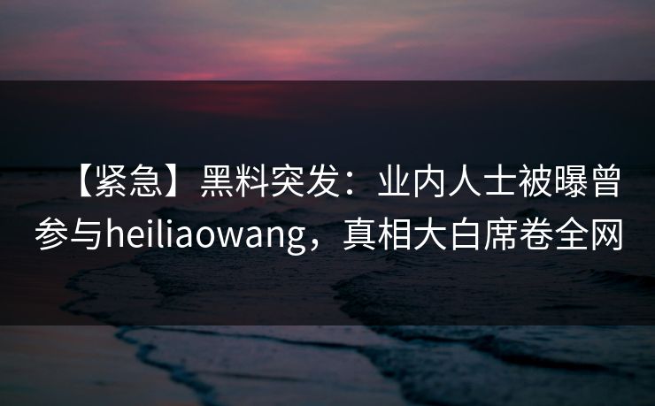 【紧急】黑料突发：业内人士被曝曾参与heiliaowang，真相大白席卷全网