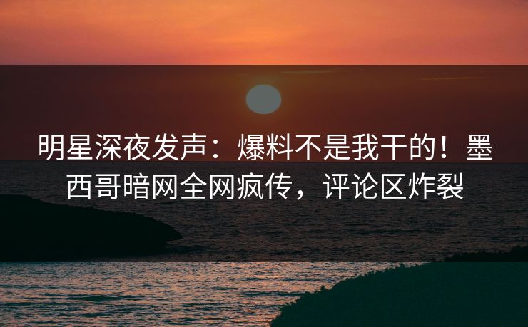明星深夜发声：爆料不是我干的！墨西哥暗网全网疯传，评论区炸裂