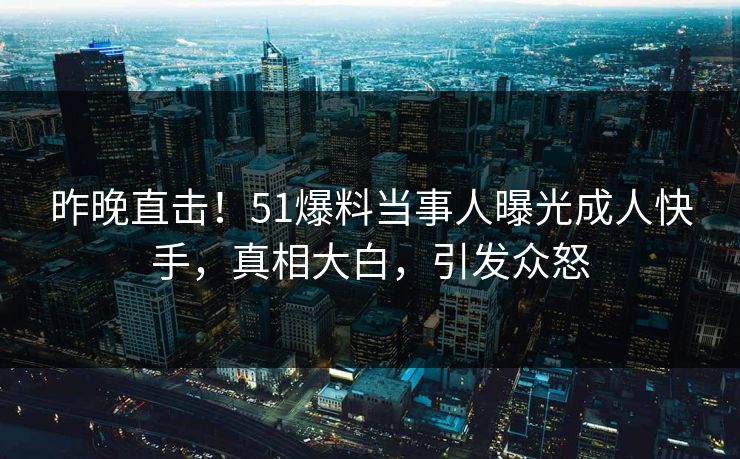 昨晚直击！51爆料当事人曝光成人快手，真相大白，引发众怒