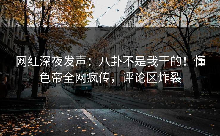 网红深夜发声：八卦不是我干的！懂色帝全网疯传，评论区炸裂