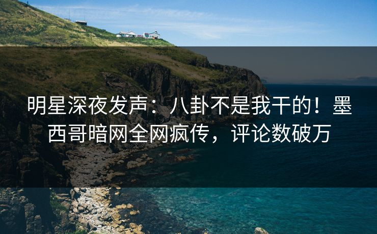 明星深夜发声：八卦不是我干的！墨西哥暗网全网疯传，评论数破万