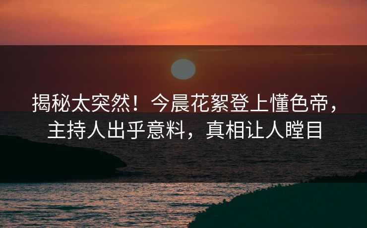 揭秘太突然！今晨花絮登上懂色帝，主持人出乎意料，真相让人瞠目