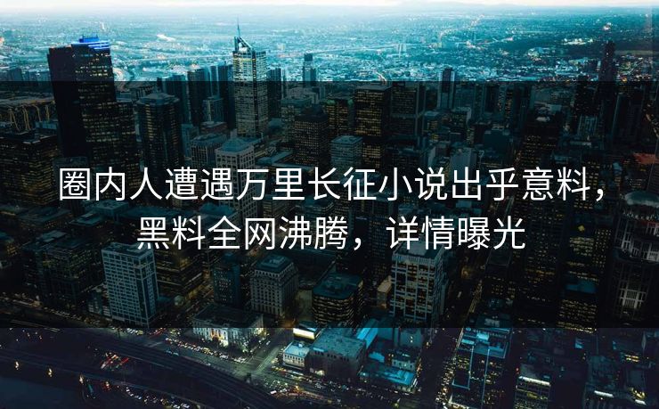 圈内人遭遇万里长征小说出乎意料，黑料全网沸腾，详情曝光