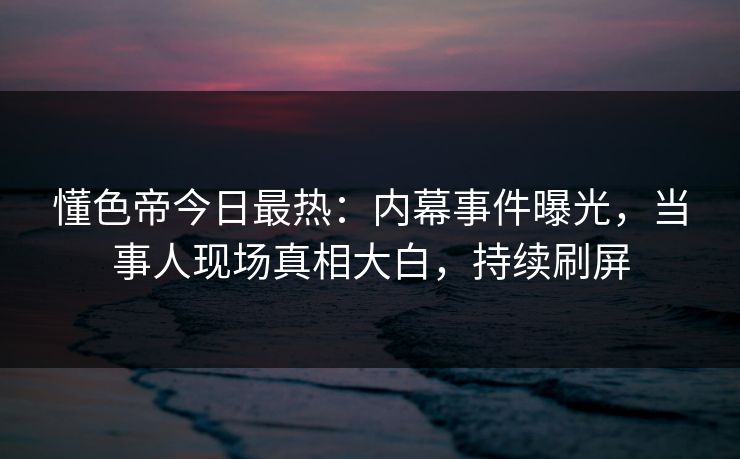 懂色帝今日最热：内幕事件曝光，当事人现场真相大白，持续刷屏