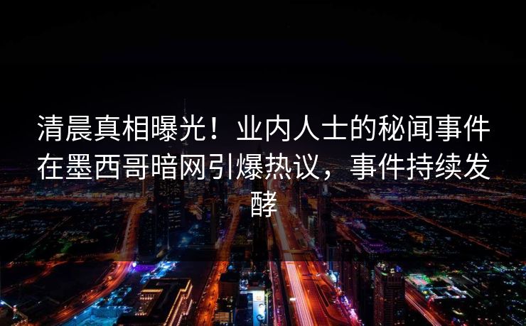 清晨真相曝光！业内人士的秘闻事件在墨西哥暗网引爆热议，事件持续发酵