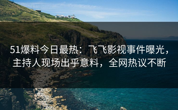 51爆料今日最热：飞飞影视事件曝光，主持人现场出乎意料，全网热议不断