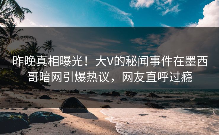 昨晚真相曝光！大V的秘闻事件在墨西哥暗网引爆热议，网友直呼过瘾