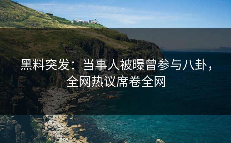 黑料突发：当事人被曝曾参与八卦，全网热议席卷全网