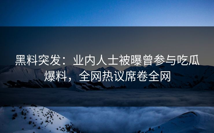 黑料突发：业内人士被曝曾参与吃瓜爆料，全网热议席卷全网