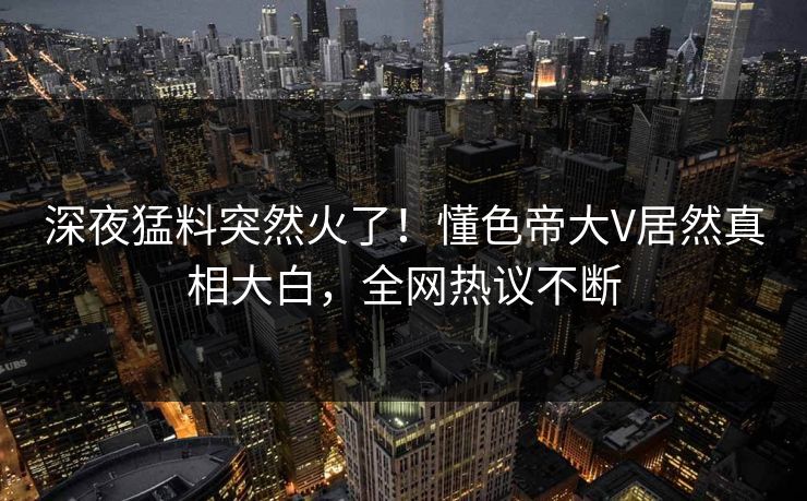 深夜猛料突然火了！懂色帝大V居然真相大白，全网热议不断