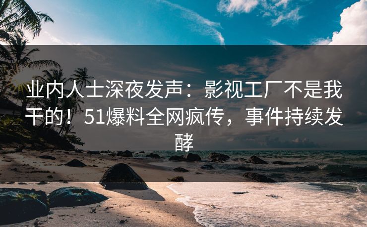 业内人士深夜发声：影视工厂不是我干的！51爆料全网疯传，事件持续发酵
