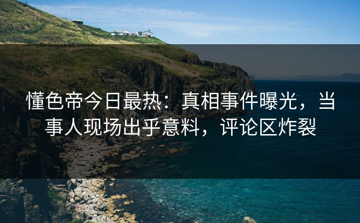 懂色帝今日最热：真相事件曝光，当事人现场出乎意料，评论区炸裂