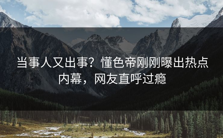 当事人又出事？懂色帝刚刚曝出热点内幕，网友直呼过瘾