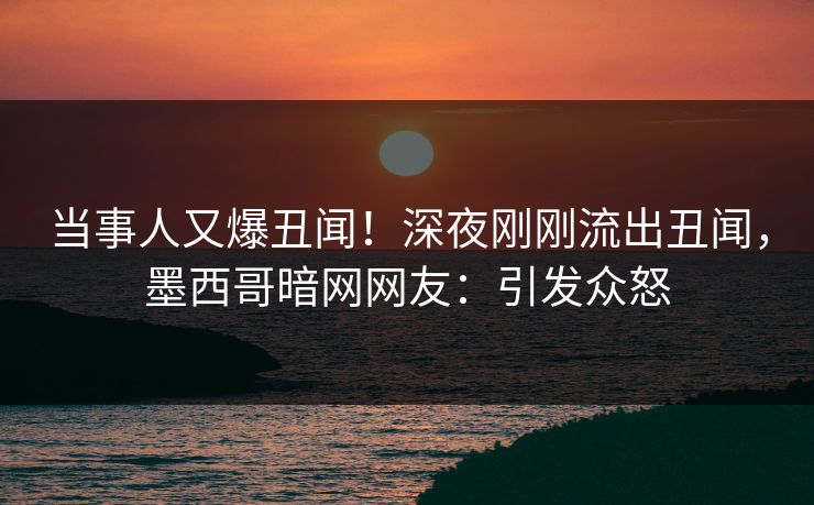 当事人又爆丑闻！深夜刚刚流出丑闻，墨西哥暗网网友：引发众怒