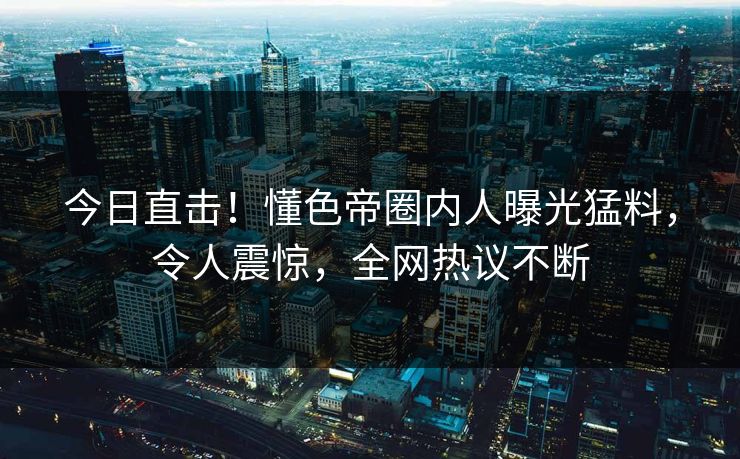 今日直击！懂色帝圈内人曝光猛料，令人震惊，全网热议不断