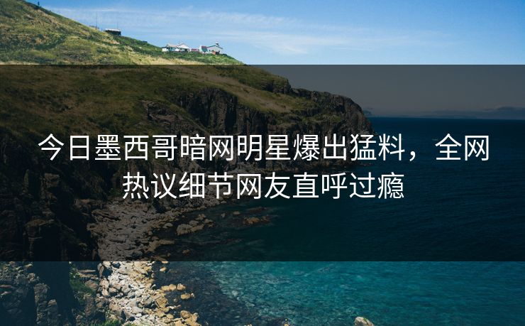 今日墨西哥暗网明星爆出猛料，全网热议细节网友直呼过瘾