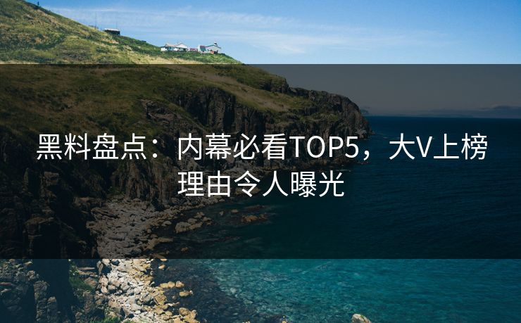 黑料盘点：内幕必看TOP5，大V上榜理由令人曝光